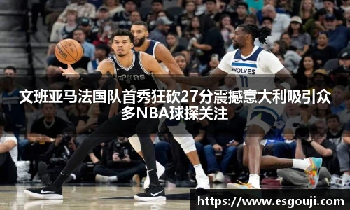 文班亚马法国队首秀狂砍27分震撼意大利吸引众多NBA球探关注